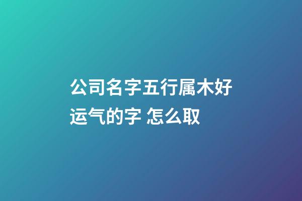 公司名字五行属木好运气的字 怎么取-第1张-公司起名-玄机派